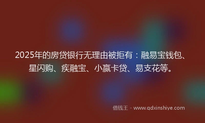 2025年的房贷银行无理由被拒有：融易宝钱包、星闪购、疾融宝、小赢卡贷、易支花等。