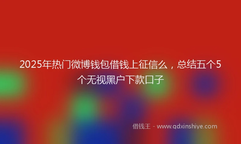 2025年热门微博钱包借钱上征信么，总结五个5个无视黑户下款口子