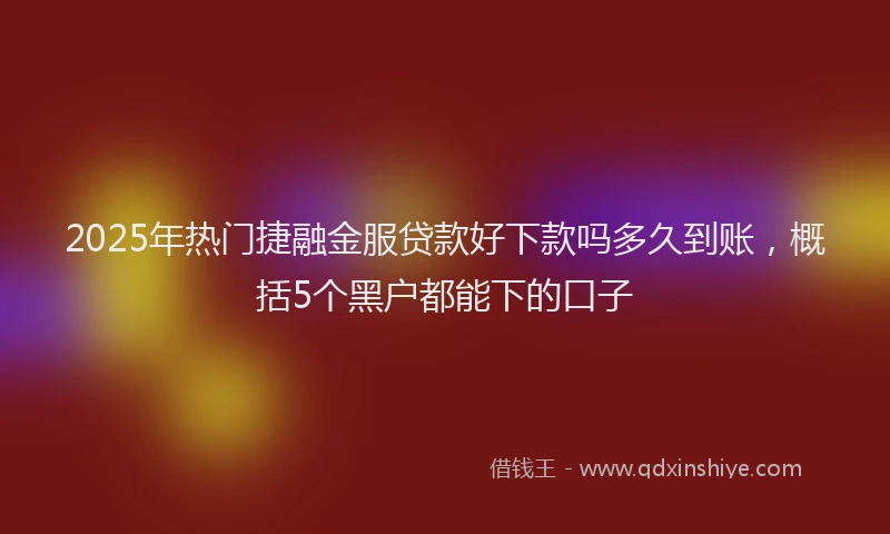 2025年热门捷融金服贷款好下款吗多久到账，概括5个黑户都能下的口子