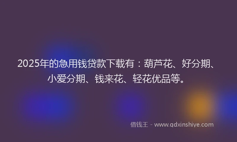 2025年的急用钱贷款下载有：葫芦花、好分期、小爱分期、钱来花、轻花优品等。