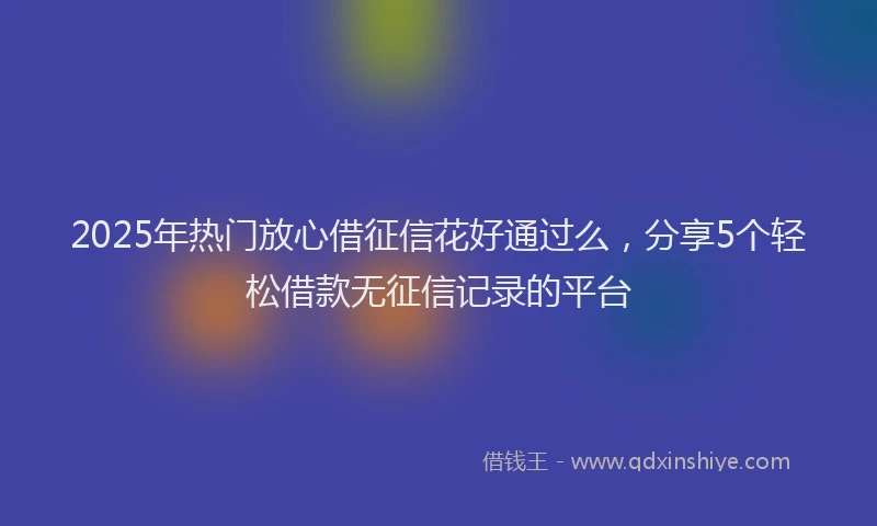 2025年热门放心借征信花好通过么，分享5个轻松借款无征信记录的平台