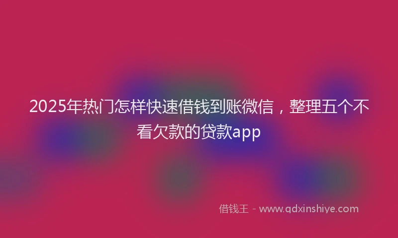 2025年热门怎样快速借钱到账微信，整理五个不看欠款的贷款app
