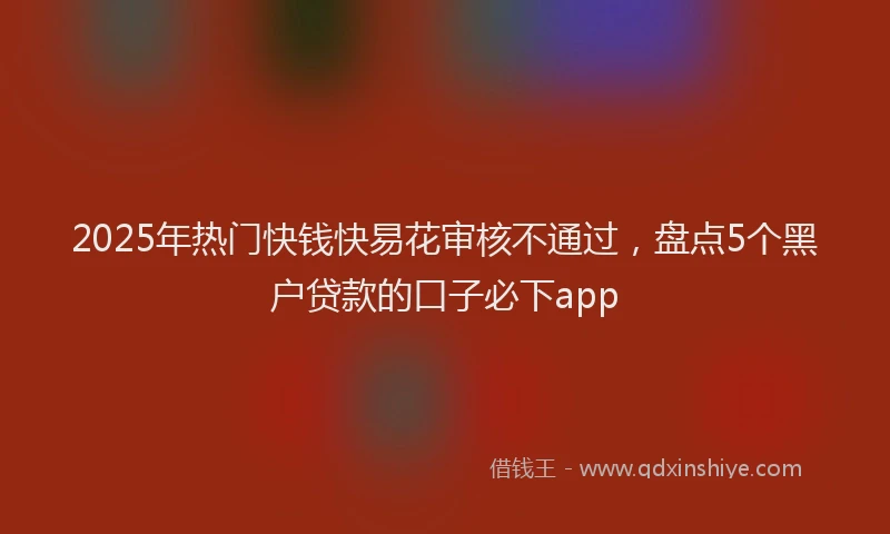 2025年热门快钱快易花审核不通过，盘点5个黑户贷款的口子必下app