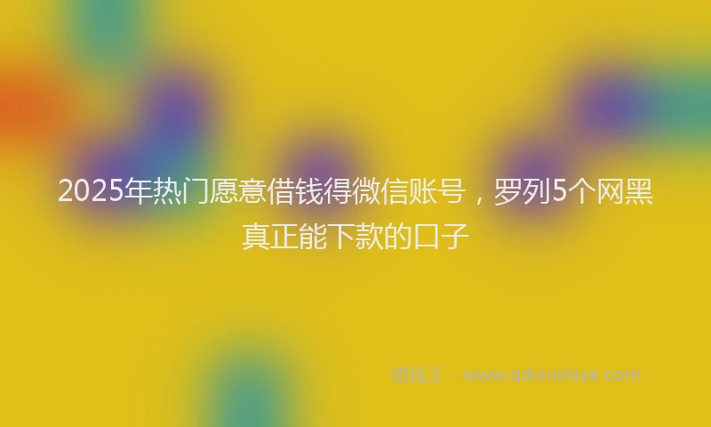 2025年热门愿意借钱得微信账号，罗列5个网黑真正能下款的口子