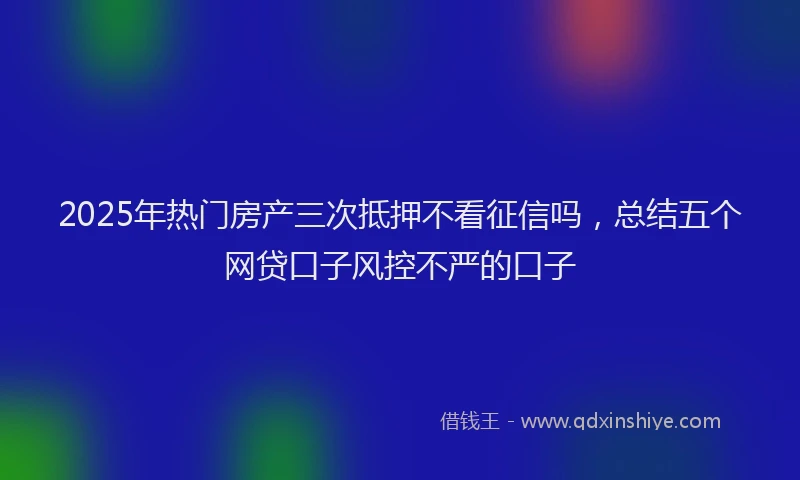 2025年热门房产三次抵押不看征信吗，总结五个网贷口子风控不严的口子