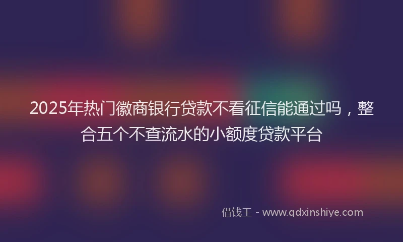 2025年热门徽商银行贷款不看征信能通过吗，整合五个不查流水的小额度贷款平台