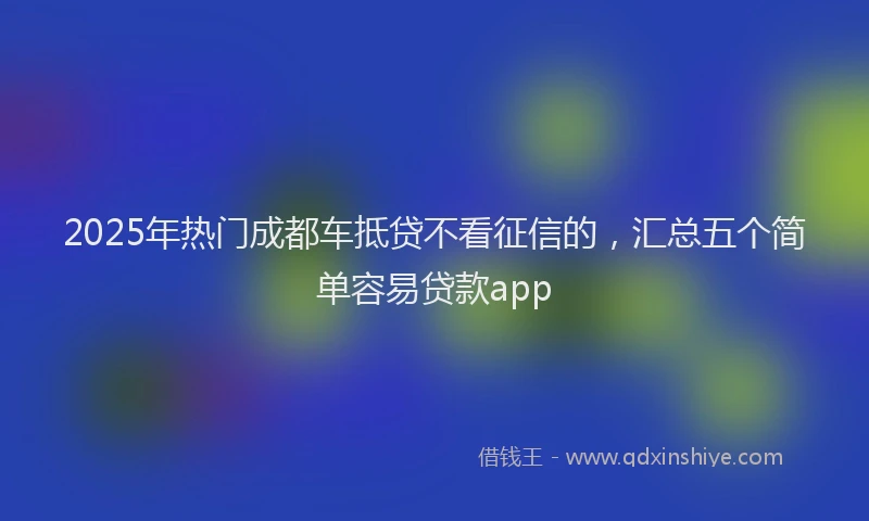 2025年热门成都车抵贷不看征信的，汇总五个简单容易贷款app