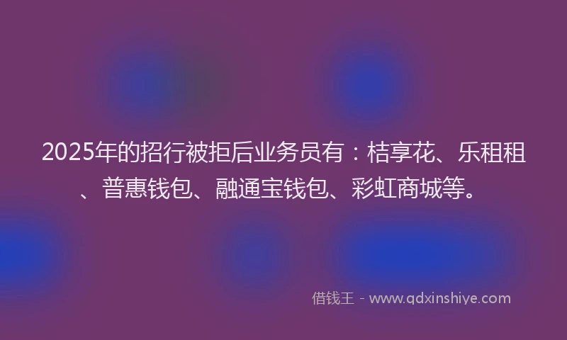 2025年的招行被拒后业务员有：桔享花、乐租租、普惠钱包、融通宝钱包、彩虹商城等。