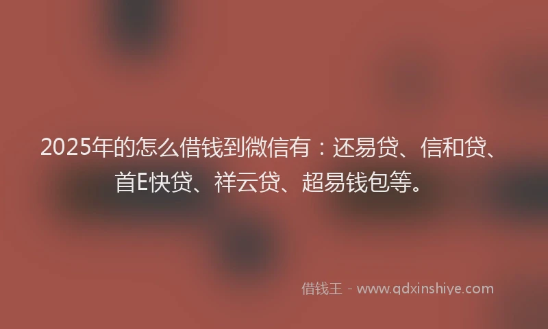 2025年的怎么借钱到微信有：还易贷、信和贷、首E快贷、祥云贷、超易钱包等。