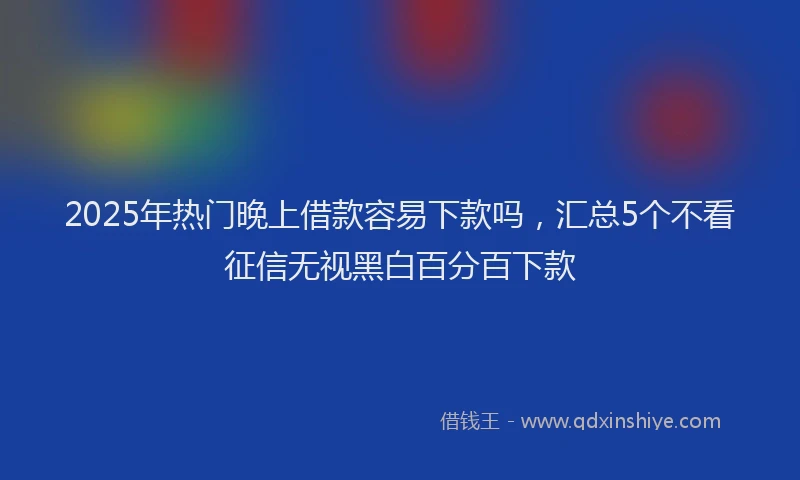 2025年热门晚上借款容易下款吗，汇总5个不看征信无视黑白百分百下款