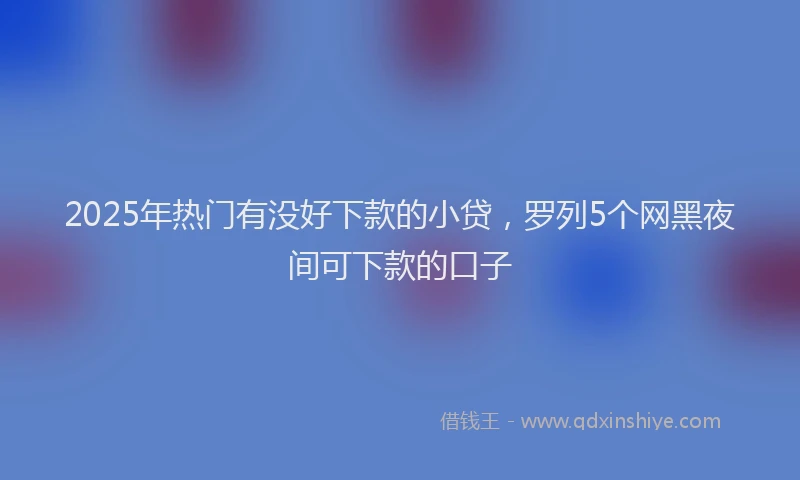 2025年热门有没好下款的小贷，罗列5个网黑夜间可下款的口子