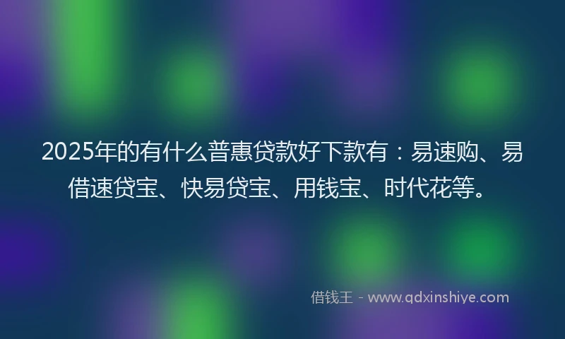 2025年的有什么普惠贷款好下款有：易速购、易借速贷宝、快易贷宝、用钱宝、时代花等。