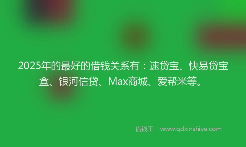 2025年的最好的借钱关系有：速贷宝、快易贷宝盒、银河信贷、Max商城、爱帮米等。
