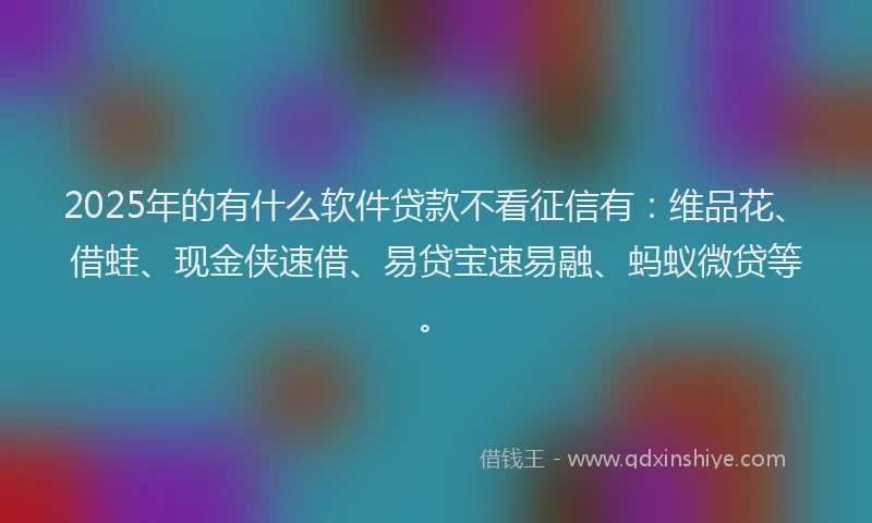 2025年的有什么软件贷款不看征信有：维品花、借蛙、现金侠速借、易贷宝速易融、蚂蚁微贷等。