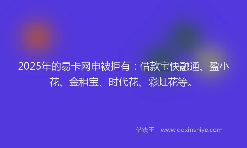 2025年的易卡网申被拒有：借款宝快融通、盈小花、金租宝、时代花、彩虹花等。