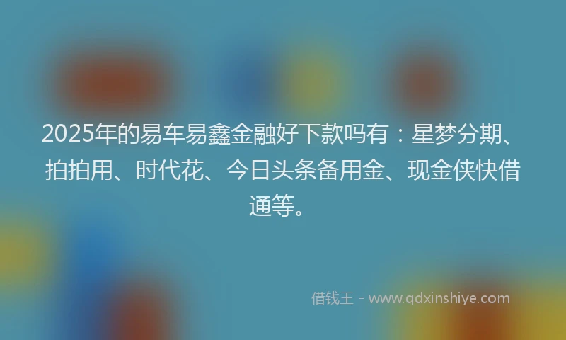 2025年的易车易鑫金融好下款吗有：星梦分期、拍拍用、时代花、今日头条备用金、现金侠快借通等。