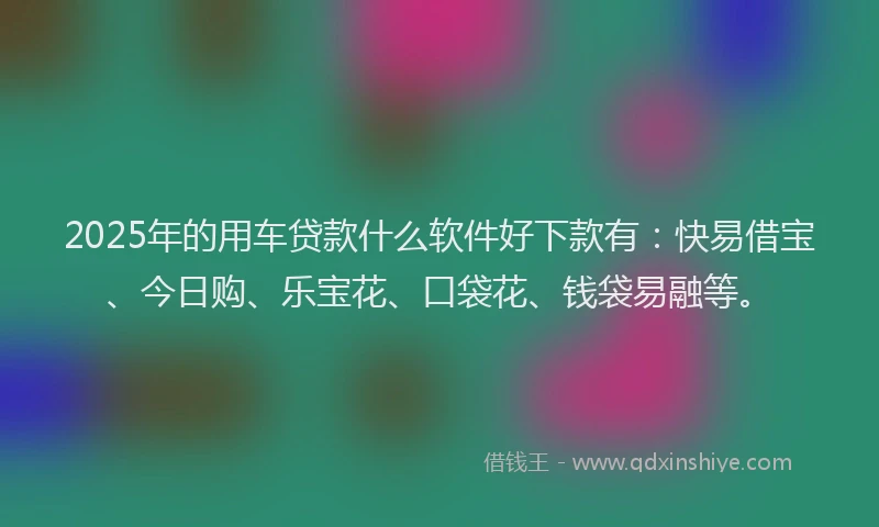 2025年的用车贷款什么软件好下款有：快易借宝、今日购、乐宝花、口袋花、钱袋易融等。