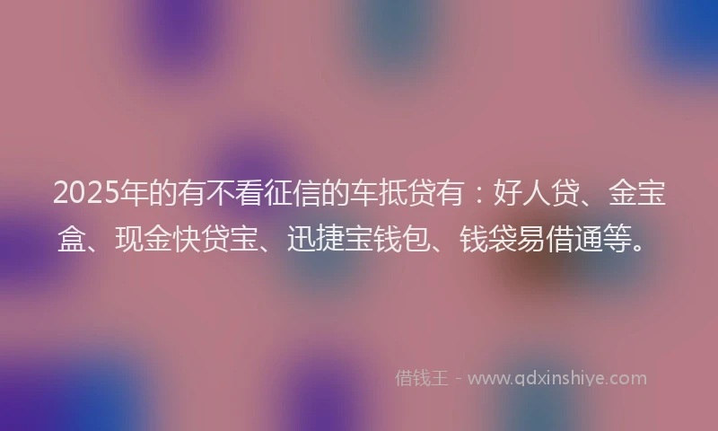 2025年的有不看征信的车抵贷有：好人贷、金宝盒、现金快贷宝、迅捷宝钱包、钱袋易借通等。