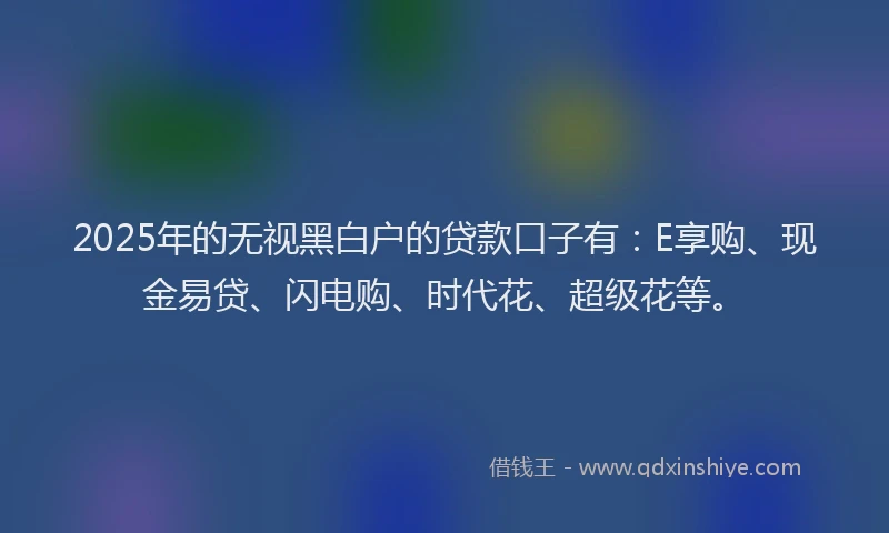 2025年的无视黑白户的贷款口子有：E享购、现金易贷、闪电购、时代花、超级花等。