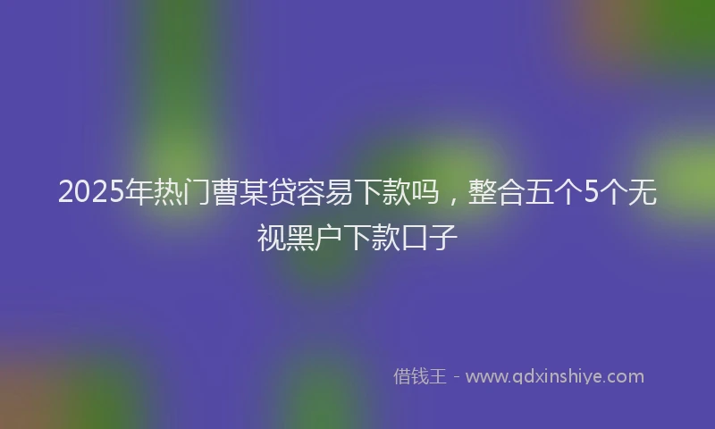 2025年热门曹某贷容易下款吗，整合五个5个无视黑户下款口子