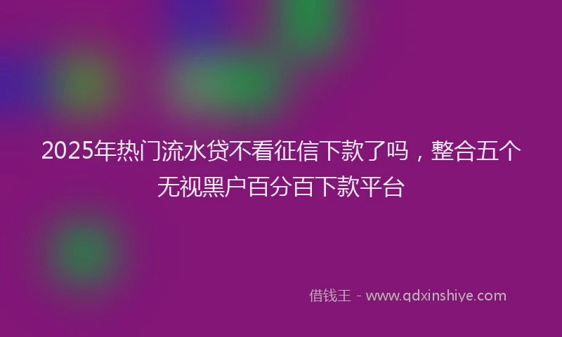 2025年热门流水贷不看征信下款了吗，整合五个无视黑户百分百下款平台