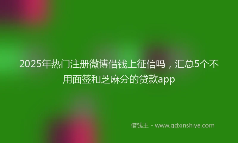 2025年热门注册微博借钱上征信吗，汇总5个不用面签和芝麻分的贷款app