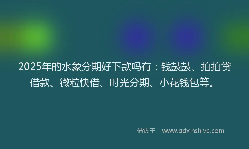 2025年的水象分期好下款吗有：钱鼓鼓、拍拍贷借款、微粒快借、时光分期、小花钱包等。