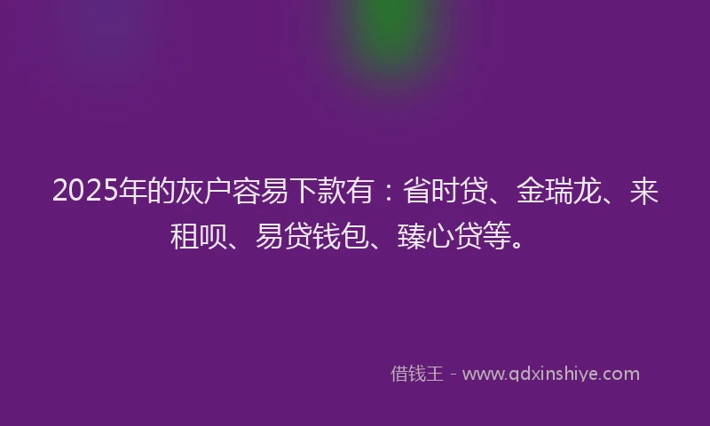 2025年的灰户容易下款有：省时贷、金瑞龙、来租呗、易贷钱包、臻心贷等。