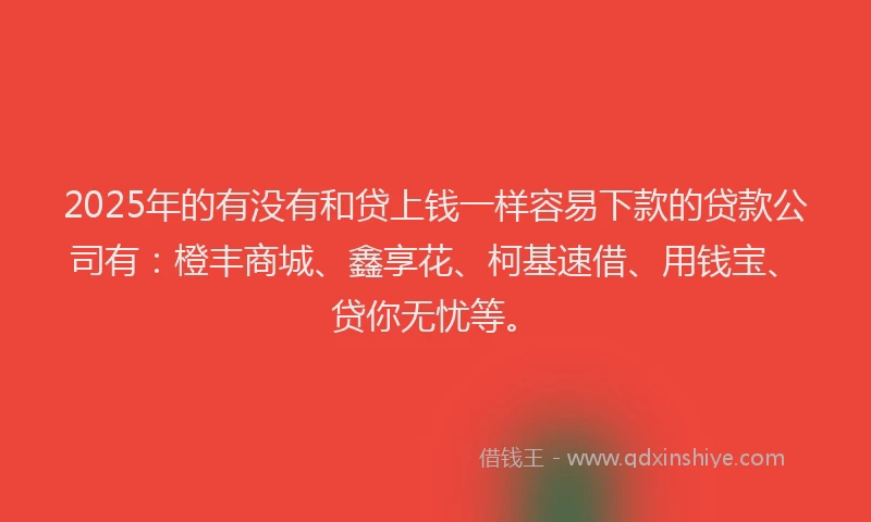 2025年的有没有和贷上钱一样容易下款的贷款公司有：橙丰商城、鑫享花、柯基速借、用钱宝、贷你无忧等。