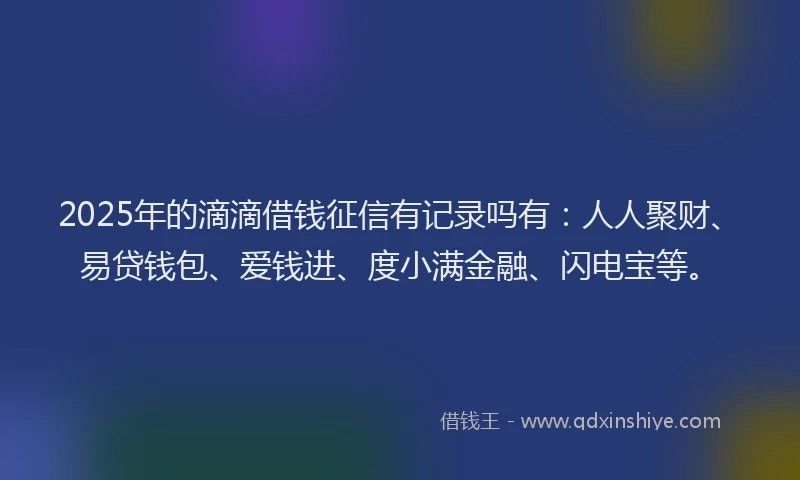 2025年的滴滴借钱征信有记录吗有：人人聚财、易贷钱包、爱钱进、度小满金融、闪电宝等。