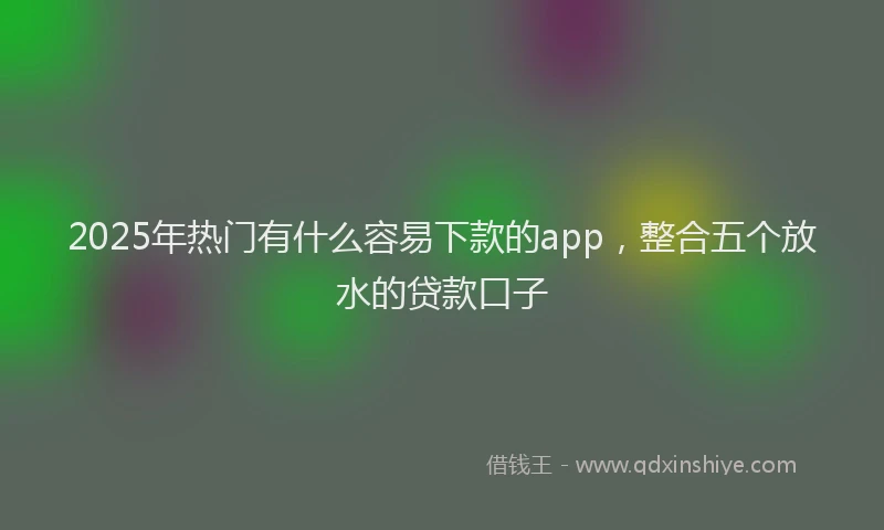 2025年热门有什么容易下款的app，整合五个放水的贷款口子
