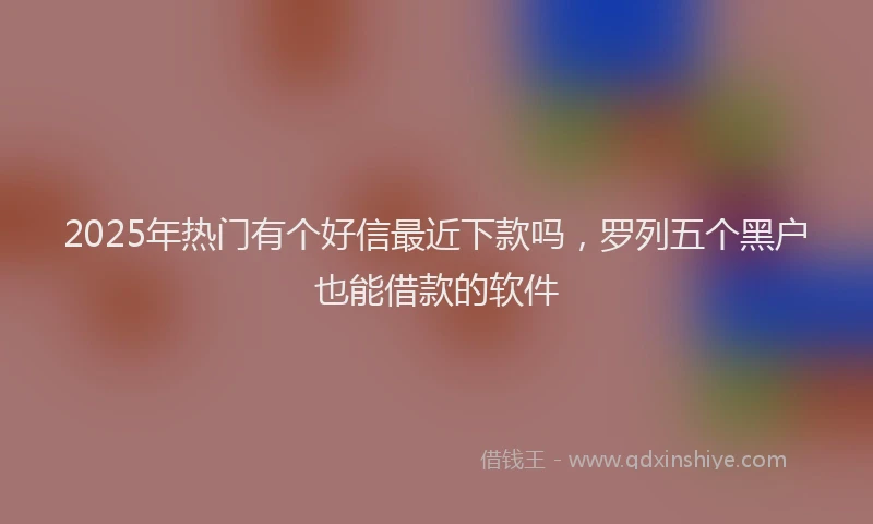 2025年热门有个好信最近下款吗，罗列五个黑户也能借款的软件