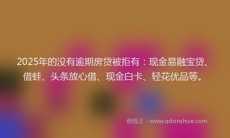 2025年的没有逾期房贷被拒有：现金易融宝贷、借蛙、头条放心借、现金白卡、轻花优品等。