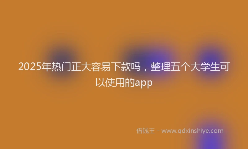 2025年热门正大容易下款吗，整理五个大学生可以使用的app