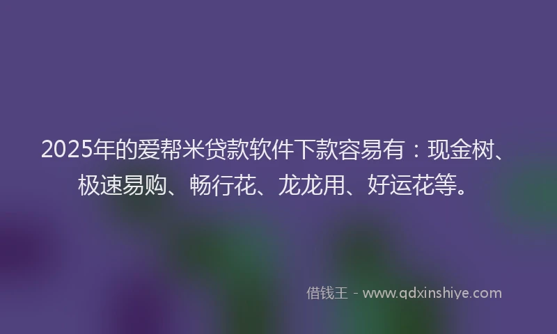 2025年的爱帮米贷款软件下款容易有：现金树、极速易购、畅行花、龙龙用、好运花等。
