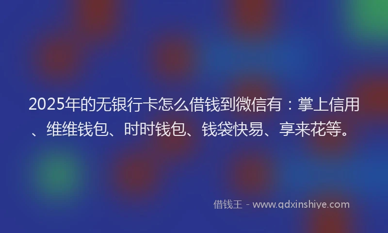 2025年的无银行卡怎么借钱到微信有：掌上信用、维维钱包、时时钱包、钱袋快易、享来花等。