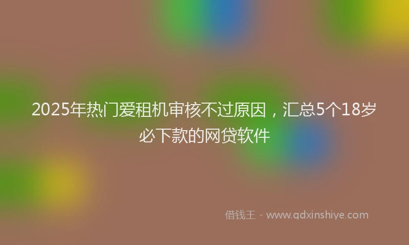 2025年热门爱租机审核不过原因，汇总5个18岁必下款的网贷软件