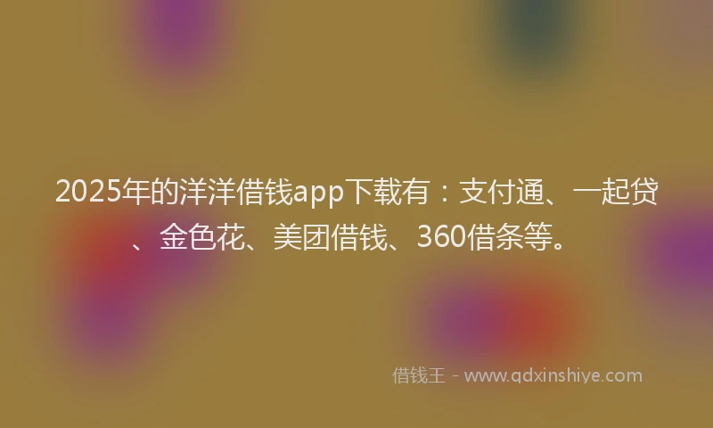 2025年的洋洋借钱app下载有：支付通、一起贷、金色花、美团借钱、360借条等。