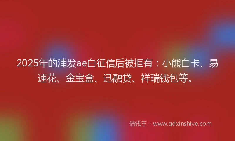 2025年的浦发ae白征信后被拒有：小熊白卡、易速花、金宝盒、迅融贷、祥瑞钱包等。
