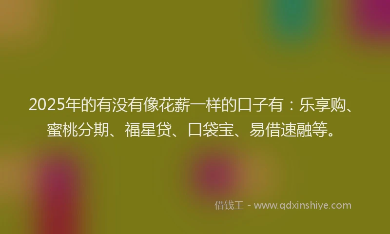 2025年的有没有像花薪一样的口子有：乐享购、蜜桃分期、福星贷、口袋宝、易借速融等。