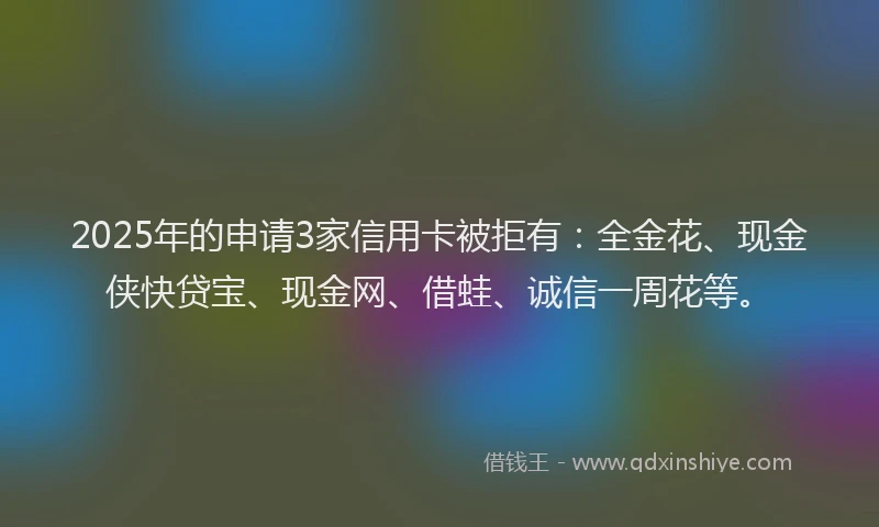 2025年的申请3家信用卡被拒有：全金花、现金侠快贷宝、现金网、借蛙、诚信一周花等。