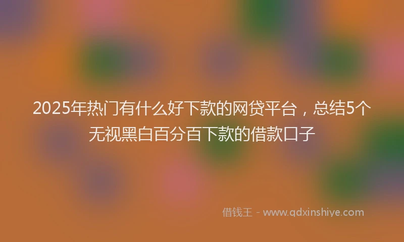 2025年热门有什么好下款的网贷平台，总结5个无视黑白百分百下款的借款口子