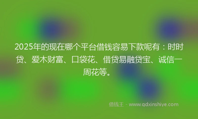 2025年的现在哪个平台借钱容易下款呢有：时时贷、爱木财富、口袋花、借贷易融贷宝、诚信一周花等。