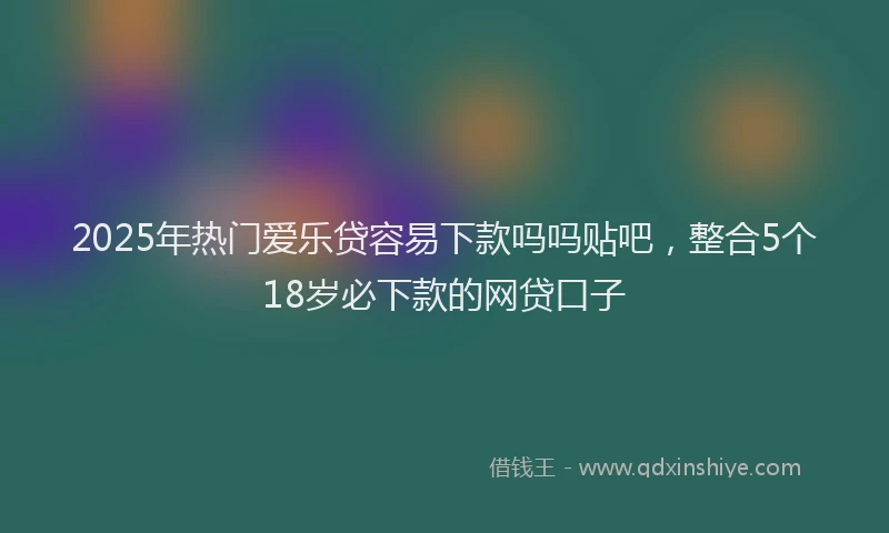 2025年热门爱乐贷容易下款吗吗贴吧，整合5个18岁必下款的网贷口子