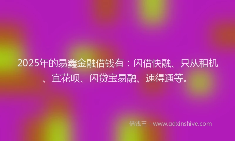 2025年的易鑫金融借钱有：闪借快融、只从租机、宜花呗、闪贷宝易融、速得通等。