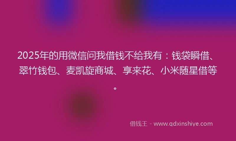 2025年的用微信问我借钱不给我有：钱袋瞬借、翠竹钱包、麦凯旋商城、享来花、小米随星借等。