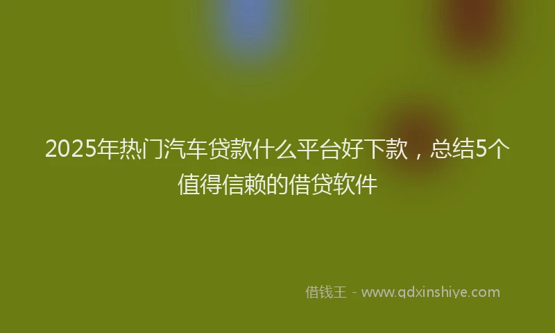 2025年热门汽车贷款什么平台好下款，总结5个值得信赖的借贷软件