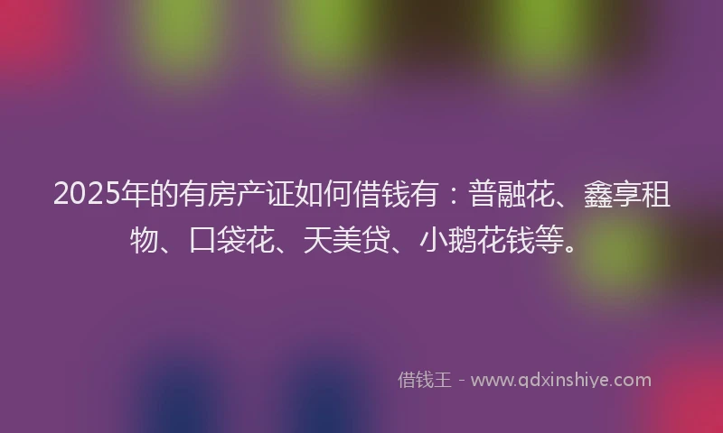 2025年的有房产证如何借钱有：普融花、鑫享租物、口袋花、天美贷、小鹅花钱等。