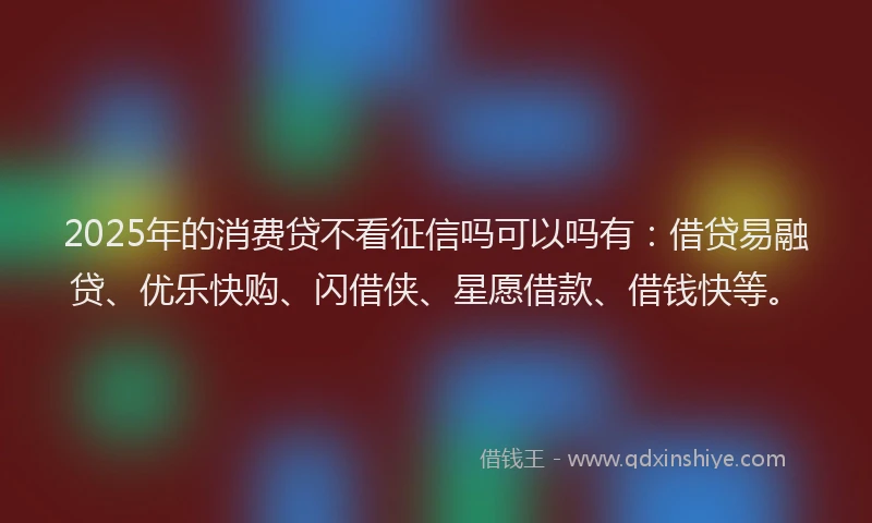 2025年的消费贷不看征信吗可以吗有：借贷易融贷、优乐快购、闪借侠、星愿借款、借钱快等。