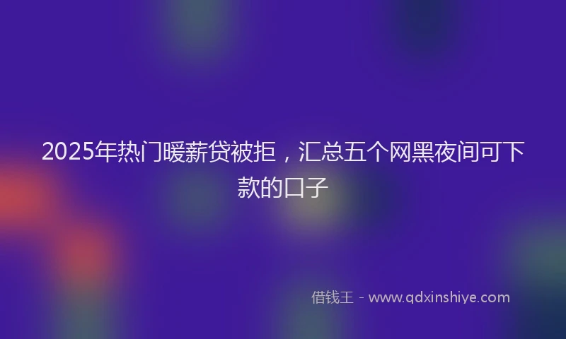2025年热门暖薪贷被拒，汇总五个网黑夜间可下款的口子
